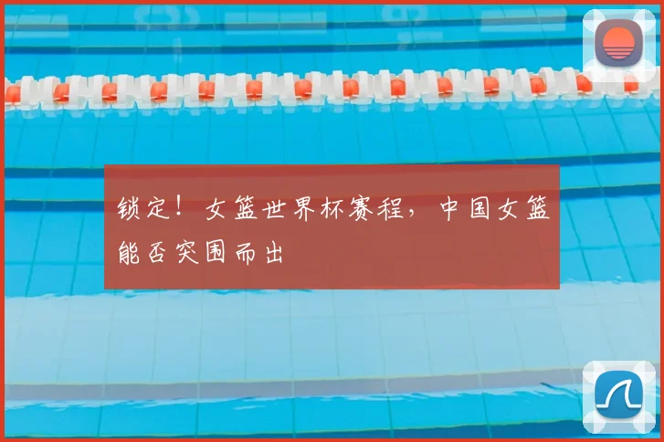 锁定！女篮世界杯赛程，中国女篮能否突围而出