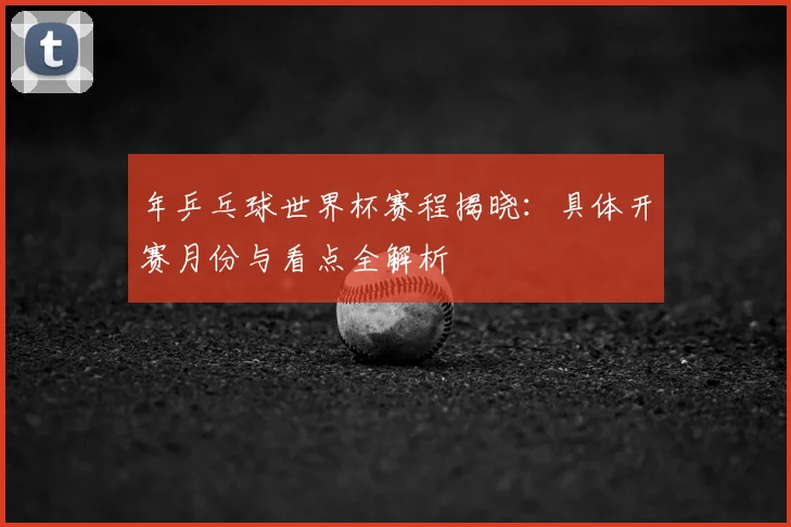 年乒乓球世界杯赛程揭晓：具体开赛月份与看点全解析