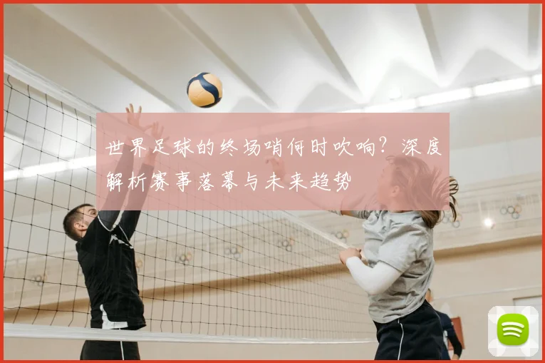 世界足球的终场哨何时吹响？深度解析赛事落幕与未来趋势