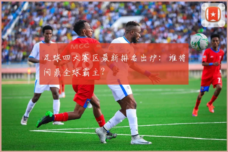 足球四大赛区最新排名出炉：谁将问鼎全球霸主？
