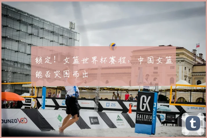 锁定！女篮世界杯赛程，中国女篮能否突围而出