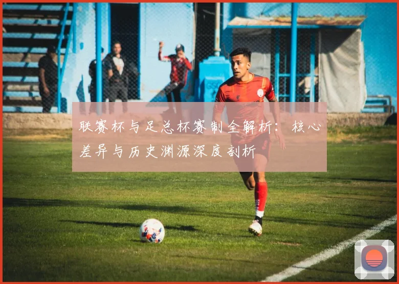 联赛杯与足总杯赛制全解析：核心差异与历史渊源深度剖析