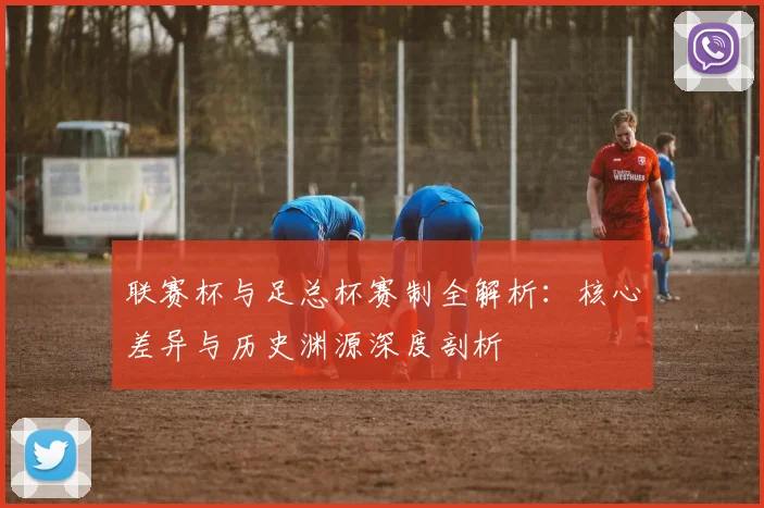 联赛杯与足总杯赛制全解析：核心差异与历史渊源深度剖析