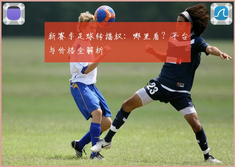 新赛季足球转播权:哪里看?平台与价格全解析