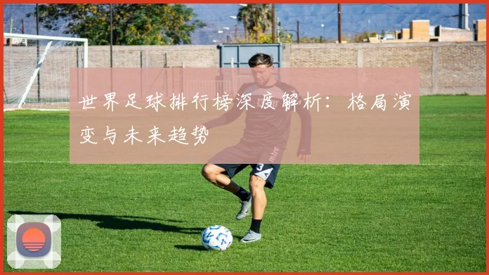 世界足球排行榜深度解析：格局演变与未来趋势