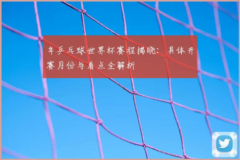 年乒乓球世界杯赛程揭晓:具体开赛月份与看点全解析